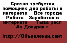 Срочно требуется помощник для работы в интернете. - Все города Работа » Заработок в интернете   . Тыва респ.,Ак-Довурак г.
